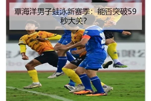 覃海洋男子蛙泳新赛季：能否突破59秒大关？